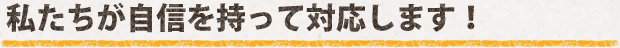 私たちが自信を持って対応します！